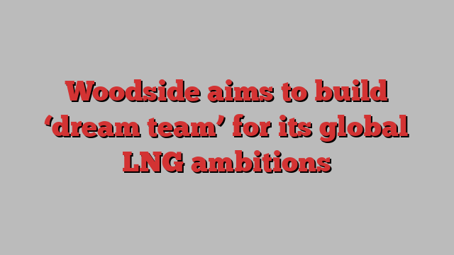 Woodside aims to build ‘dream team’ for its global LNG ambitions