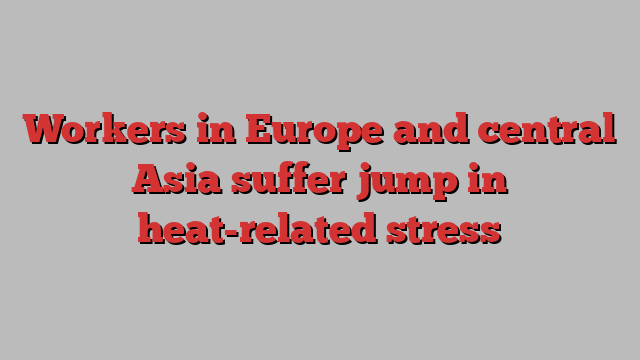 Workers in Europe and central Asia suffer jump in heat-related stress