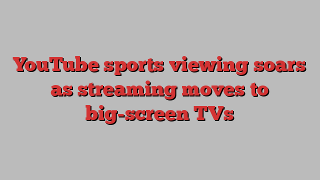 YouTube sports viewing soars as streaming moves to big-screen TVs