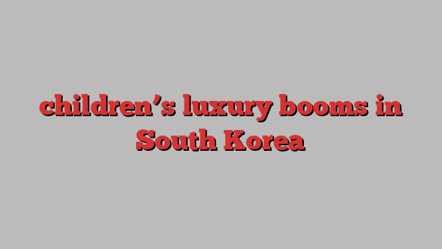 children’s luxury booms in South Korea