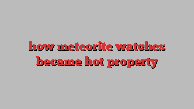 how meteorite watches became hot property