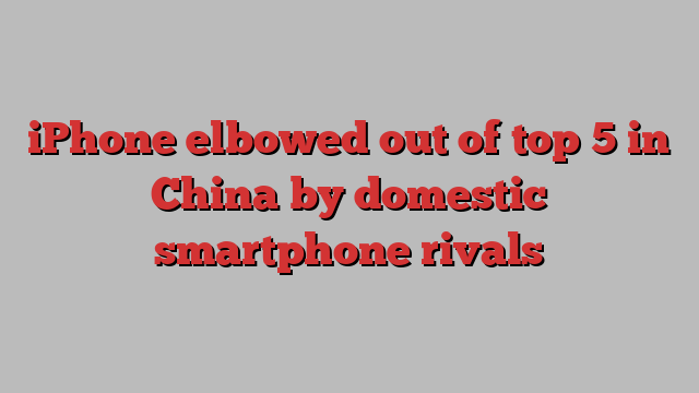 iPhone elbowed out of top 5 in China by domestic smartphone rivals