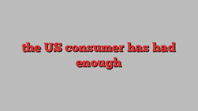 the US consumer has had enough