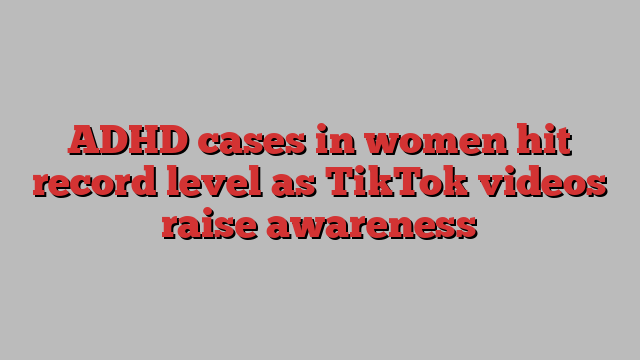 ADHD cases in women hit record level as TikTok videos raise awareness