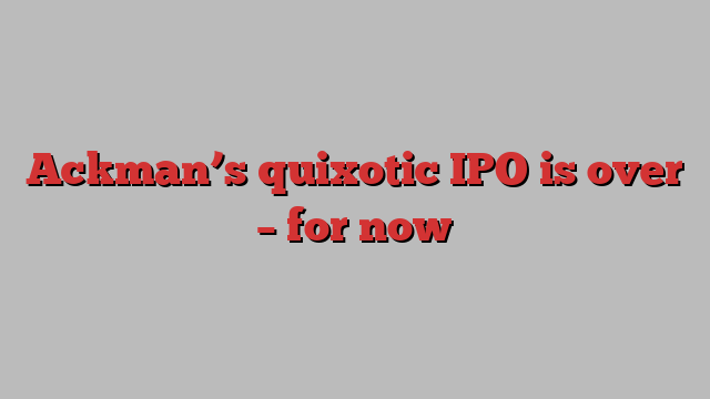 Ackman’s quixotic IPO is over – for now