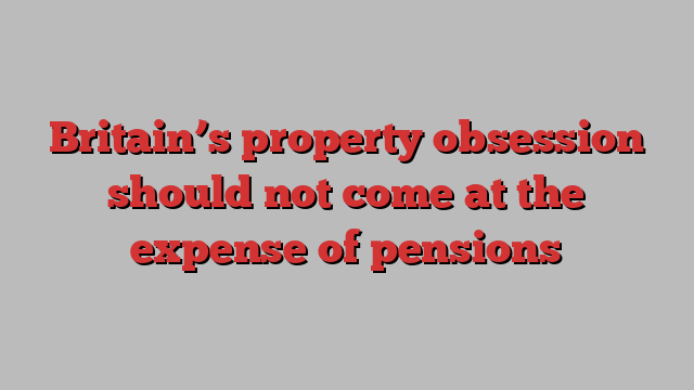 Britain’s property obsession should not come at the expense of pensions