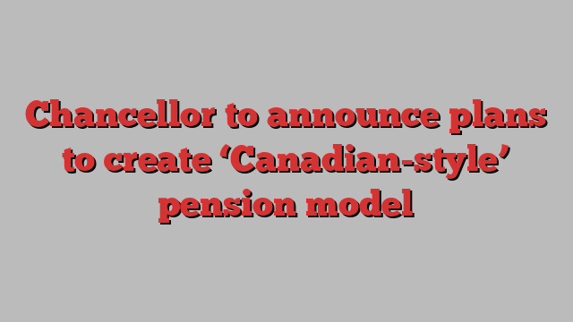 Chancellor to announce plans to create ‘Canadian-style’ pension model