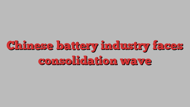 Chinese battery industry faces consolidation wave