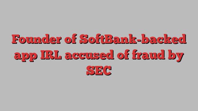 Founder of SoftBank-backed app IRL accused of fraud by SEC