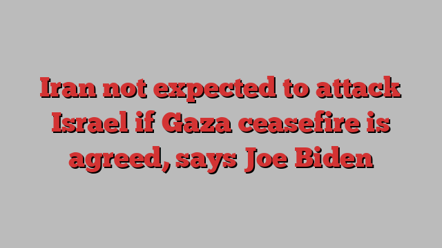 Iran not expected to attack Israel if Gaza ceasefire is agreed, says Joe Biden