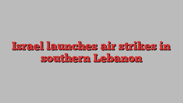 Israel launches air strikes in southern Lebanon