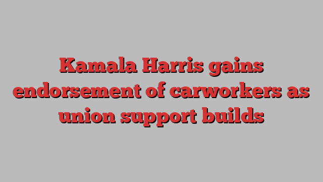 Kamala Harris gains endorsement of carworkers as union support builds