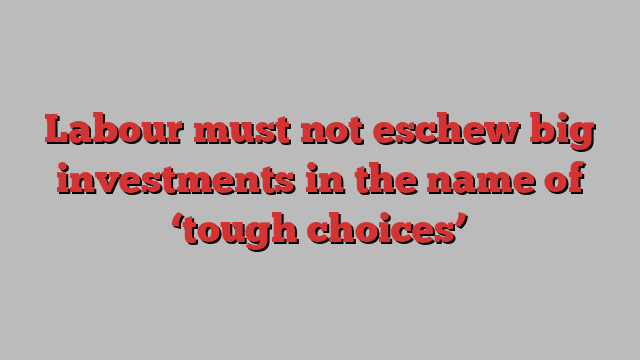 Labour must not eschew big investments in the name of ‘tough choices’