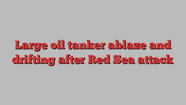 Large oil tanker ablaze and drifting after Red Sea attack