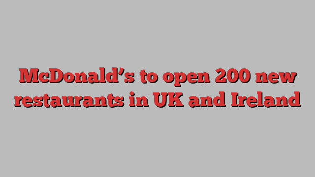 McDonald’s to open 200 new restaurants in UK and Ireland