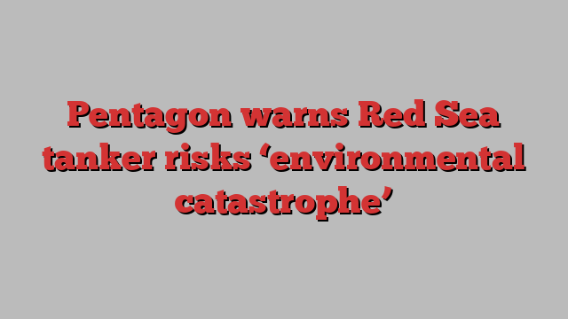 Pentagon warns Red Sea tanker risks ‘environmental catastrophe’