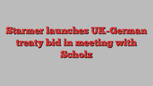 Starmer launches UK-German treaty bid in meeting with Scholz