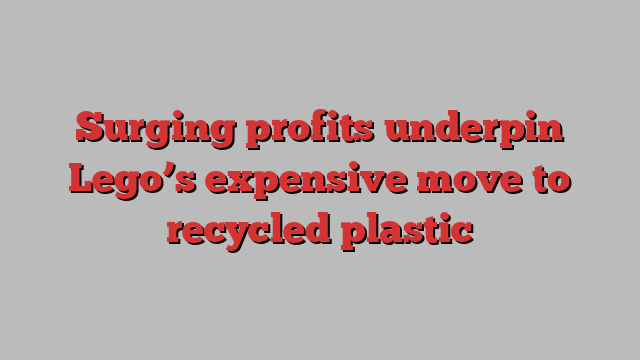 Surging profits underpin Lego’s expensive move to recycled plastic