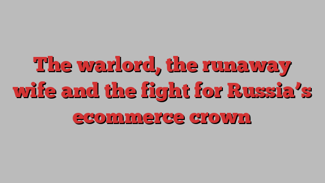 The warlord, the runaway wife and the fight for Russia’s ecommerce crown