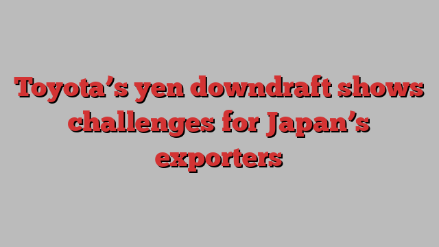 Toyota’s yen downdraft shows challenges for Japan’s exporters