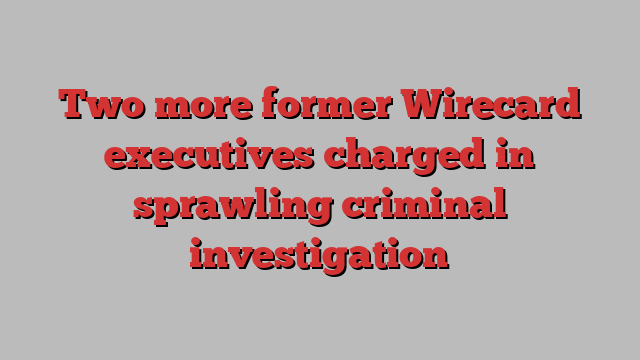 Two more former Wirecard executives charged in sprawling criminal investigation