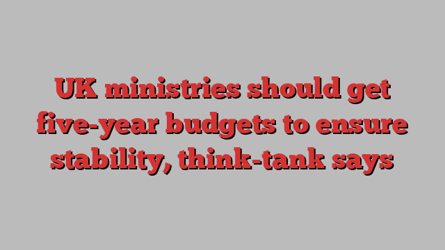 UK ministries should get five-year budgets to ensure stability, think-tank says