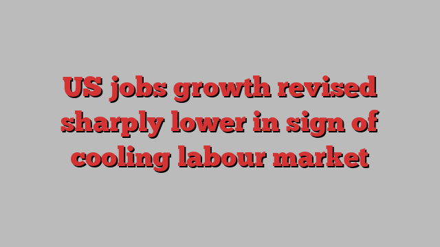 US jobs growth revised sharply lower in sign of cooling labour market