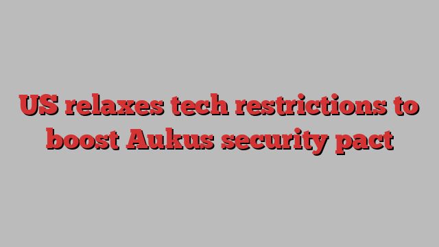 US relaxes tech restrictions to boost Aukus security pact