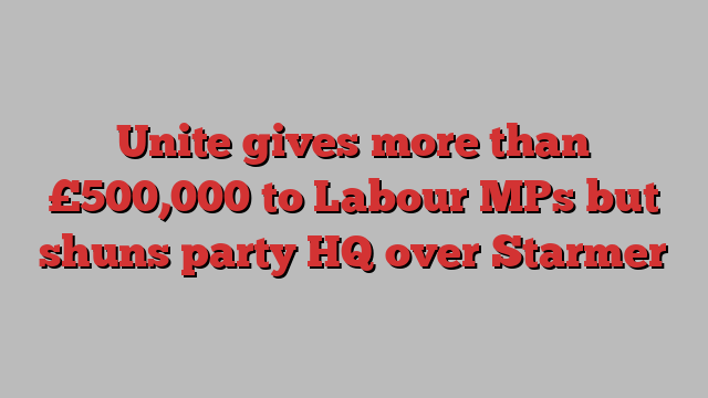 Unite gives more than £500,000 to Labour MPs but shuns party HQ over Starmer