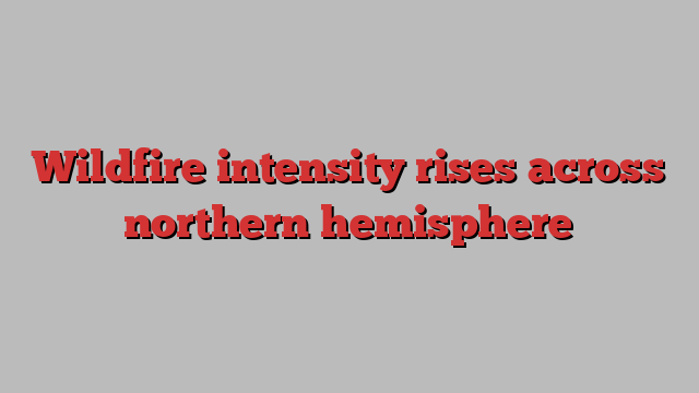 Wildfire intensity rises across northern hemisphere