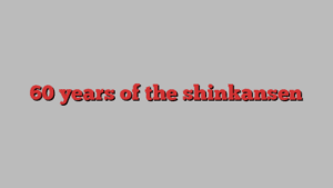 60 years of the shinkansen