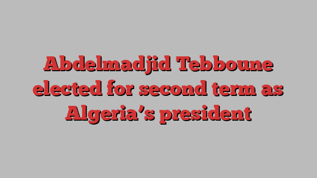 Abdelmadjid Tebboune elected for second term as Algeria’s president