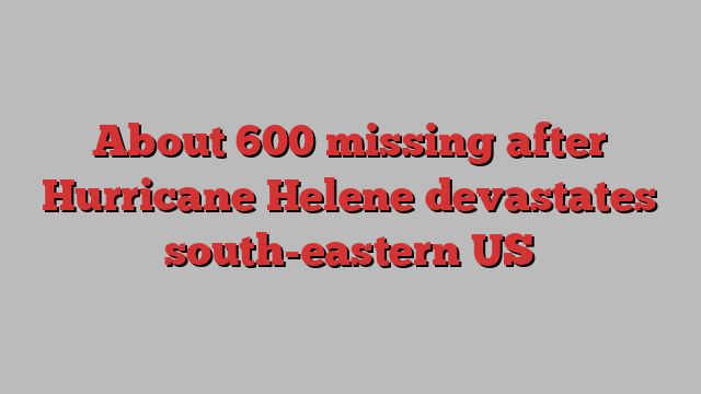 About 600 missing after Hurricane Helene devastates south-eastern US