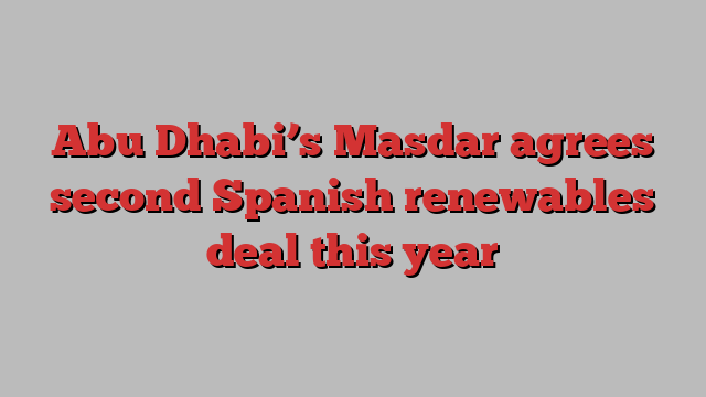 Abu Dhabi’s Masdar agrees second Spanish renewables deal this year