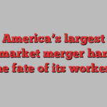 America’s largest supermarket merger hangs on the fate of its workers