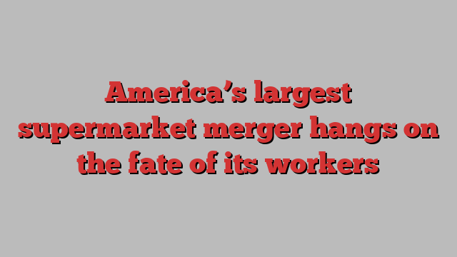 America’s largest supermarket merger hangs on the fate of its workers