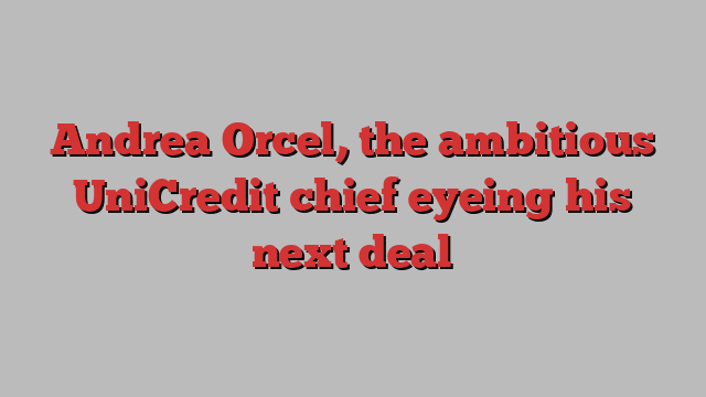 Andrea Orcel, the ambitious UniCredit chief eyeing his next deal