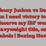 Anthony Joshua vs Daniel Dubois: I need victory to show I deserve my IBF world heavyweight title, says Dubois | Boxing News