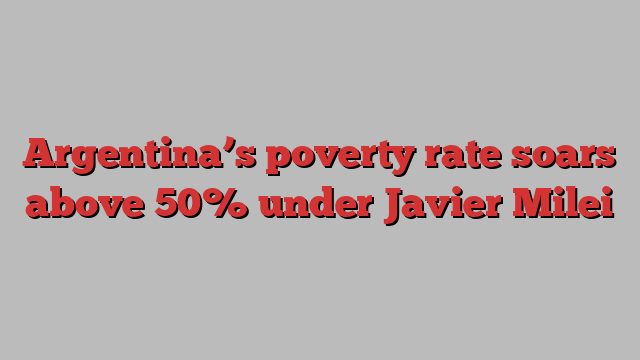 Argentina’s poverty rate soars above 50% under Javier Milei