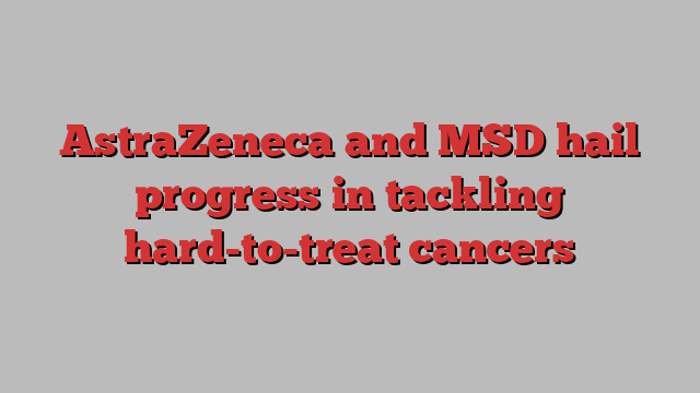 AstraZeneca and MSD hail progress in tackling hard-to-treat cancers