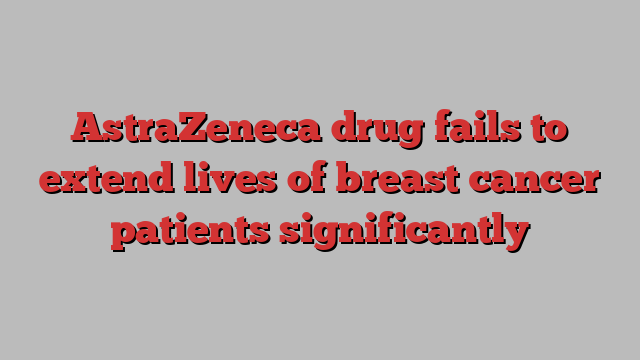 AstraZeneca drug fails to extend lives of breast cancer patients significantly