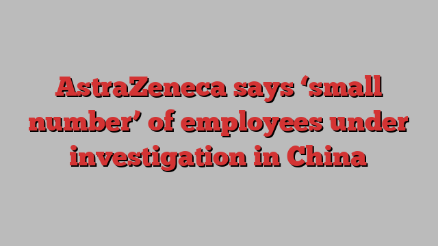 AstraZeneca says ‘small number’ of employees under investigation in China