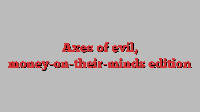 Axes of evil, money-on-their-minds edition