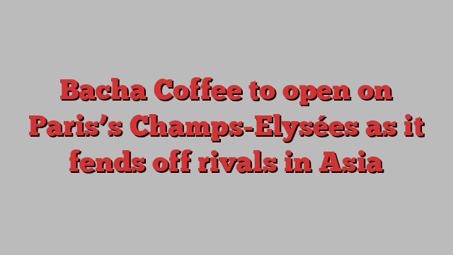 Bacha Coffee to open on Paris’s Champs-Elysées as it fends off rivals in Asia