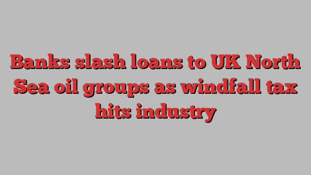 Banks slash loans to UK North Sea oil groups as windfall tax hits industry