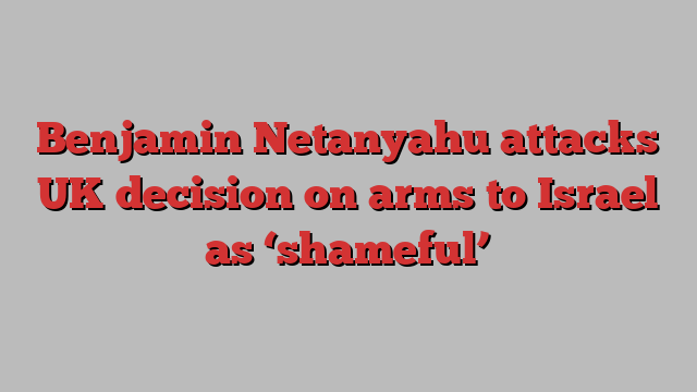 Benjamin Netanyahu attacks UK decision on arms to Israel as ‘shameful’