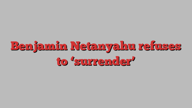 Benjamin Netanyahu refuses to ‘surrender’