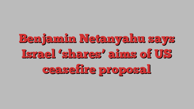 Benjamin Netanyahu says Israel ‘shares’ aims of US ceasefire proposal