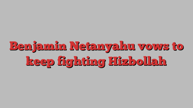 Benjamin Netanyahu vows to keep fighting Hizbollah