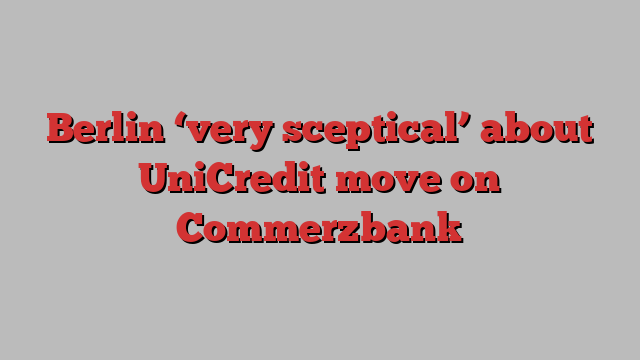 Berlin ‘very sceptical’ about UniCredit move on Commerzbank